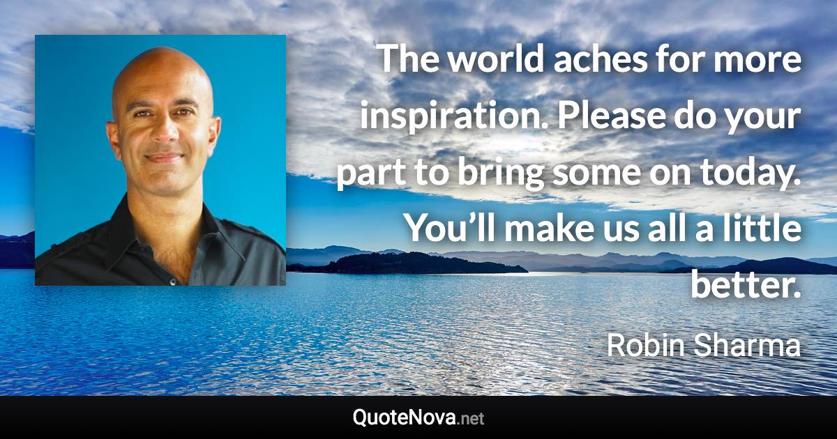 The world aches for more inspiration. Please do your part to bring some on today. You’ll make us all a little better. - Robin Sharma quote