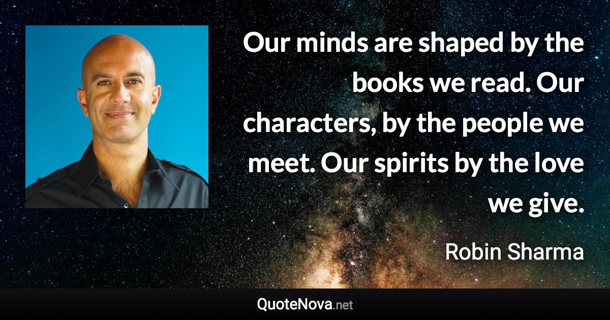 Our minds are shaped by the books we read. Our characters, by the people we meet. Our spirits by the love we give. - Robin Sharma quote