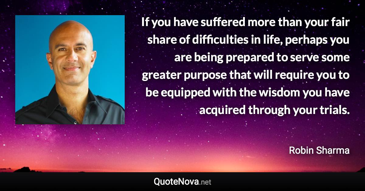 If you have suffered more than your fair share of difficulties in life, perhaps you are being prepared to serve some greater purpose that will require you to be equipped with the wisdom you have acquired through your trials. - Robin Sharma quote