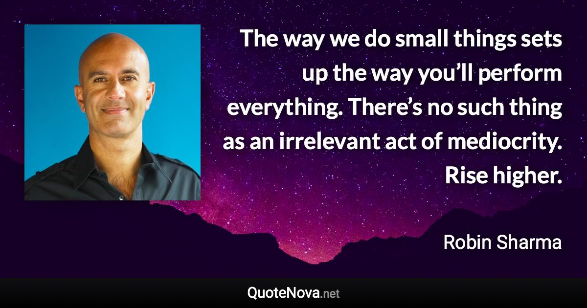 The way we do small things sets up the way you’ll perform everything. There’s no such thing as an irrelevant act of mediocrity. Rise higher. - Robin Sharma quote