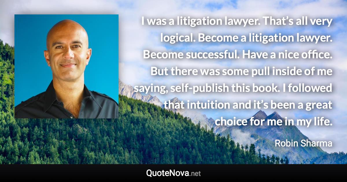 I was a litigation lawyer. That’s all very logical. Become a litigation lawyer. Become successful. Have a nice office. But there was some pull inside of me saying, self-publish this book. I followed that intuition and it’s been a great choice for me in my life. - Robin Sharma quote