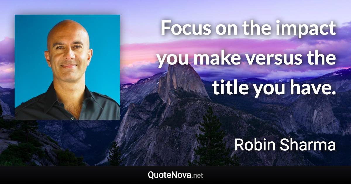 Focus on the impact you make versus the title you have. - Robin Sharma quote