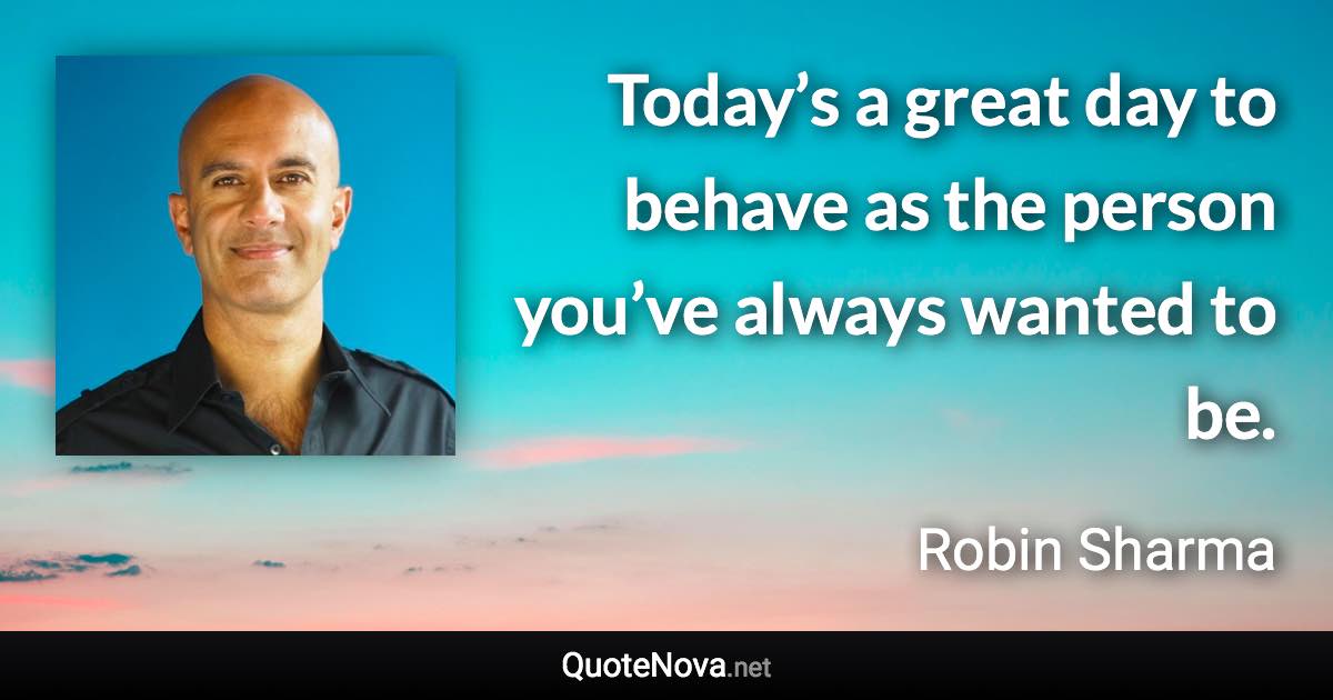 Today’s a great day to behave as the person you’ve always wanted to be. - Robin Sharma quote