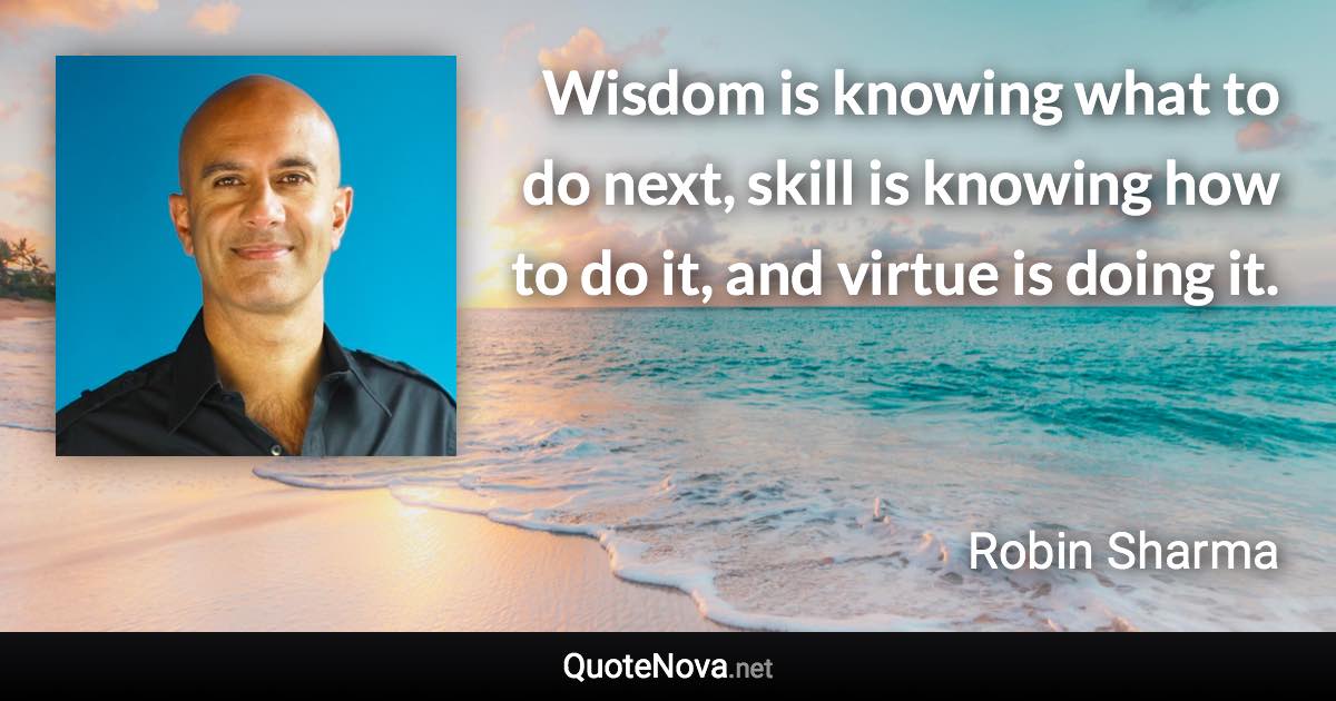 Wisdom is knowing what to do next, skill is knowing how to do it, and virtue is doing it. - Robin Sharma quote