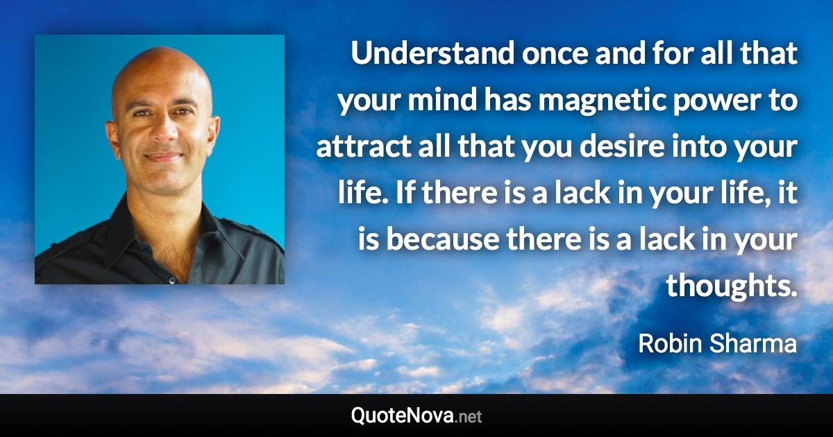 Understand once and for all that your mind has magnetic power to attract all that you desire into your life. If there is a lack in your life, it is because there is a lack in your thoughts. - Robin Sharma quote