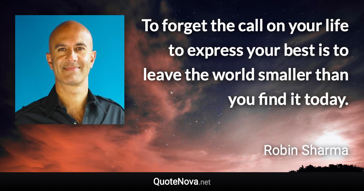 To forget the call on your life to express your best is to leave the world smaller than you find it today. - Robin Sharma quote