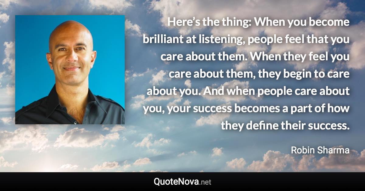 Here’s the thing: When you become brilliant at listening, people feel that you care about them. When they feel you care about them, they begin to care about you. And when people care about you, your success becomes a part of how they define their success. - Robin Sharma quote