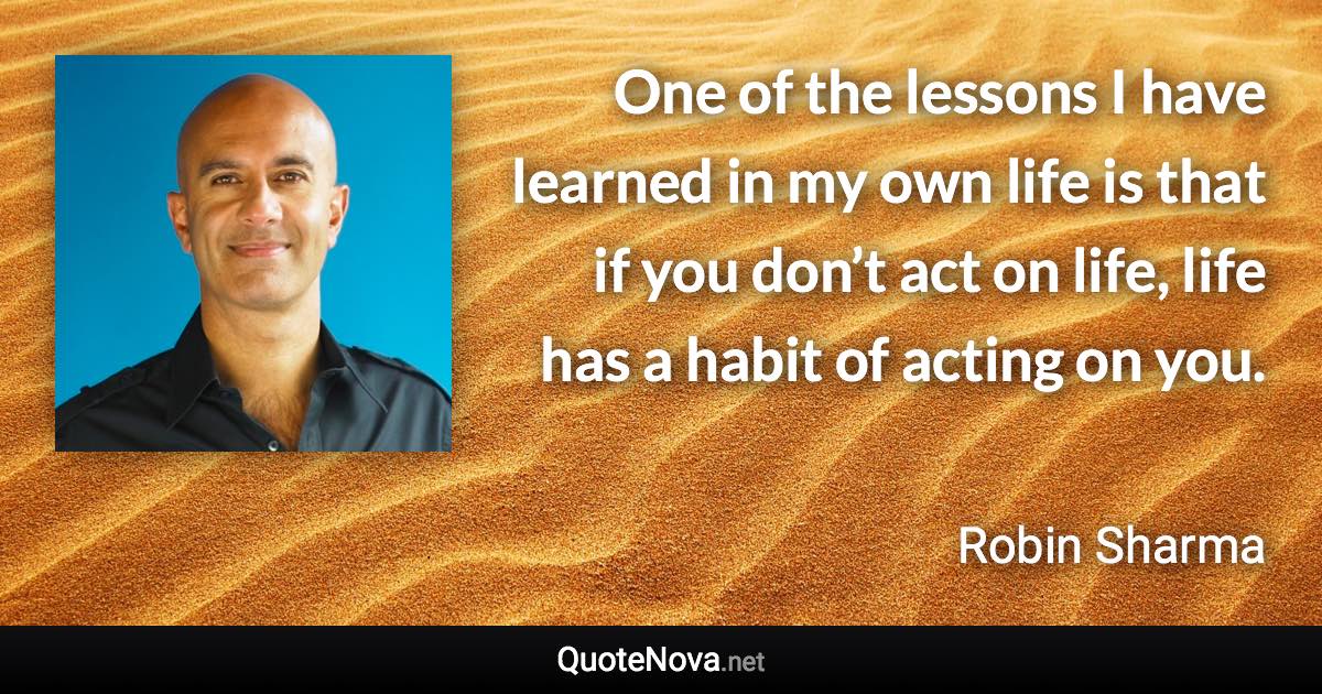 One of the lessons I have learned in my own life is that if you don’t act on life, life has a habit of acting on you. - Robin Sharma quote