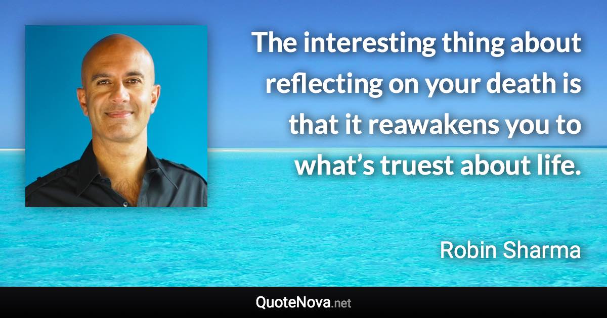 The interesting thing about reflecting on your death is that it reawakens you to what’s truest about life. - Robin Sharma quote