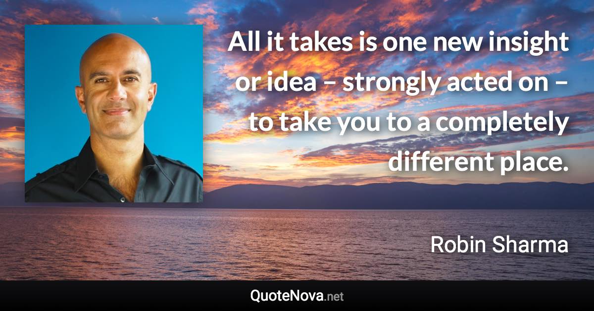 All it takes is one new insight or idea – strongly acted on – to take you to a completely different place. - Robin Sharma quote