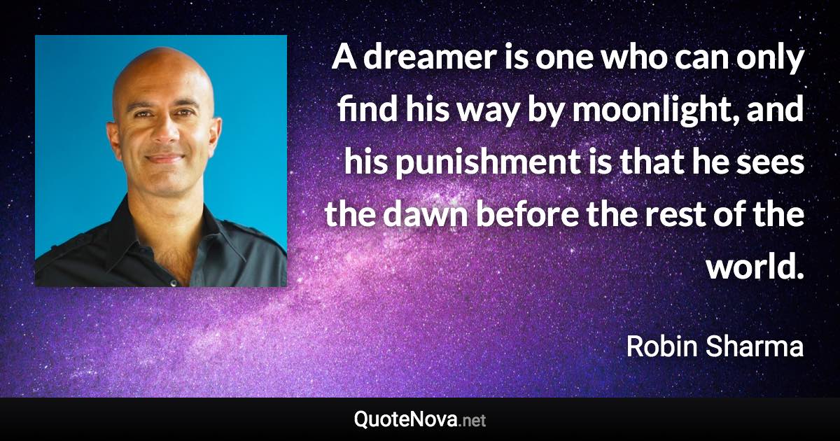 A dreamer is one who can only find his way by moonlight, and his punishment is that he sees the dawn before the rest of the world. - Robin Sharma quote