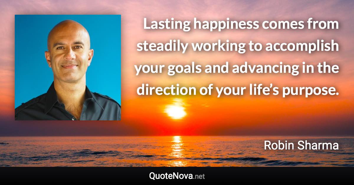 Lasting happiness comes from steadily working to accomplish your goals and advancing in the direction of your life’s purpose. - Robin Sharma quote