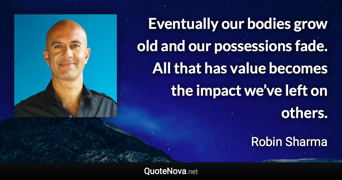 Eventually our bodies grow old and our possessions fade. All that has value becomes the impact we’ve left on others. - Robin Sharma quote