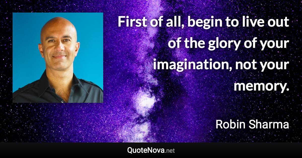 First of all, begin to live out of the glory of your imagination, not your memory. - Robin Sharma quote