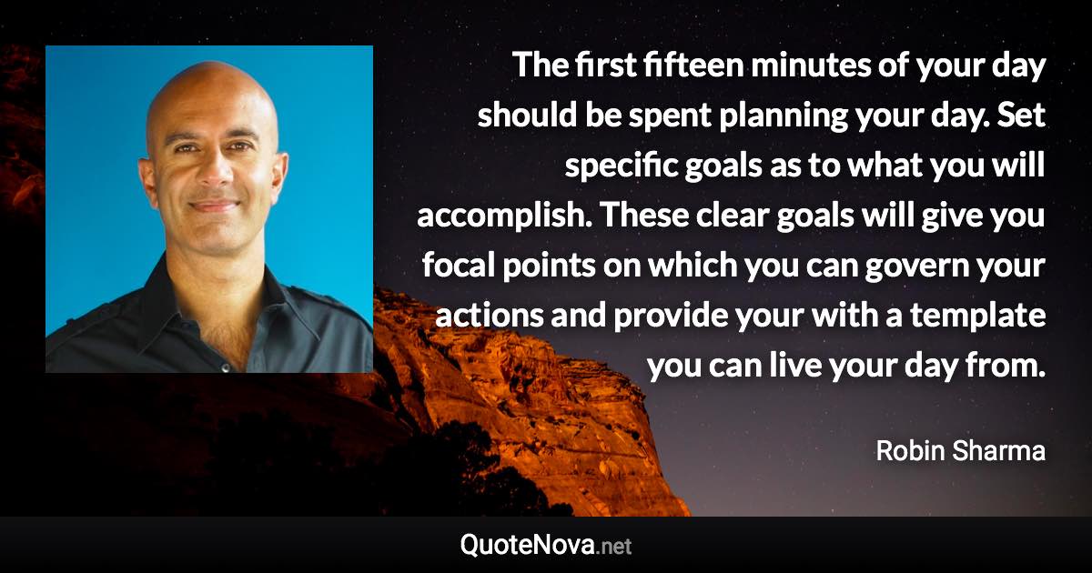 The first fifteen minutes of your day should be spent planning your day. Set specific goals as to what you will accomplish. These clear goals will give you focal points on which you can govern your actions and provide your with a template you can live your day from. - Robin Sharma quote