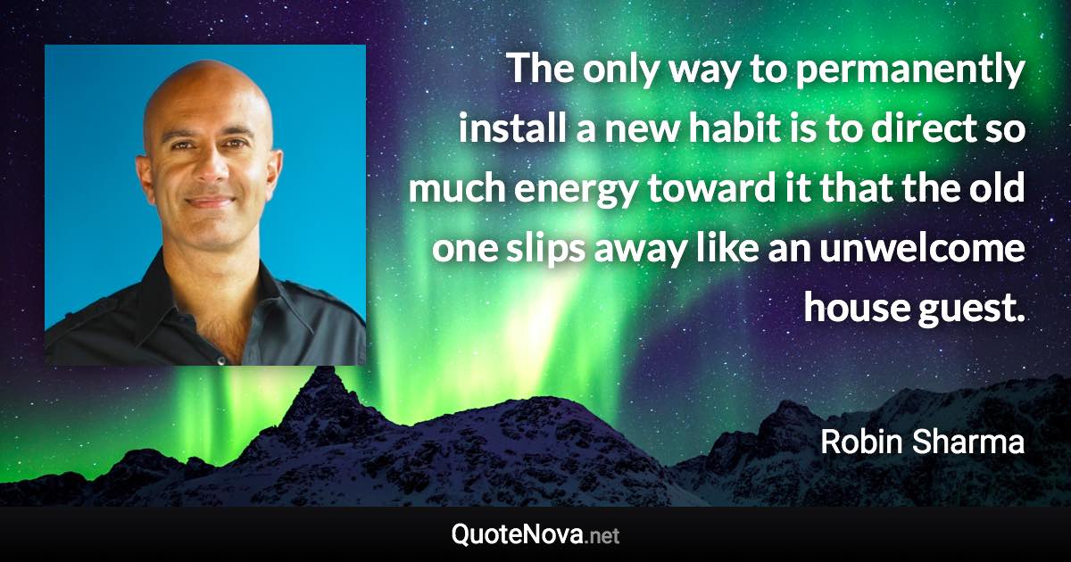 The only way to permanently install a new habit is to direct so much energy toward it that the old one slips away like an unwelcome house guest. - Robin Sharma quote