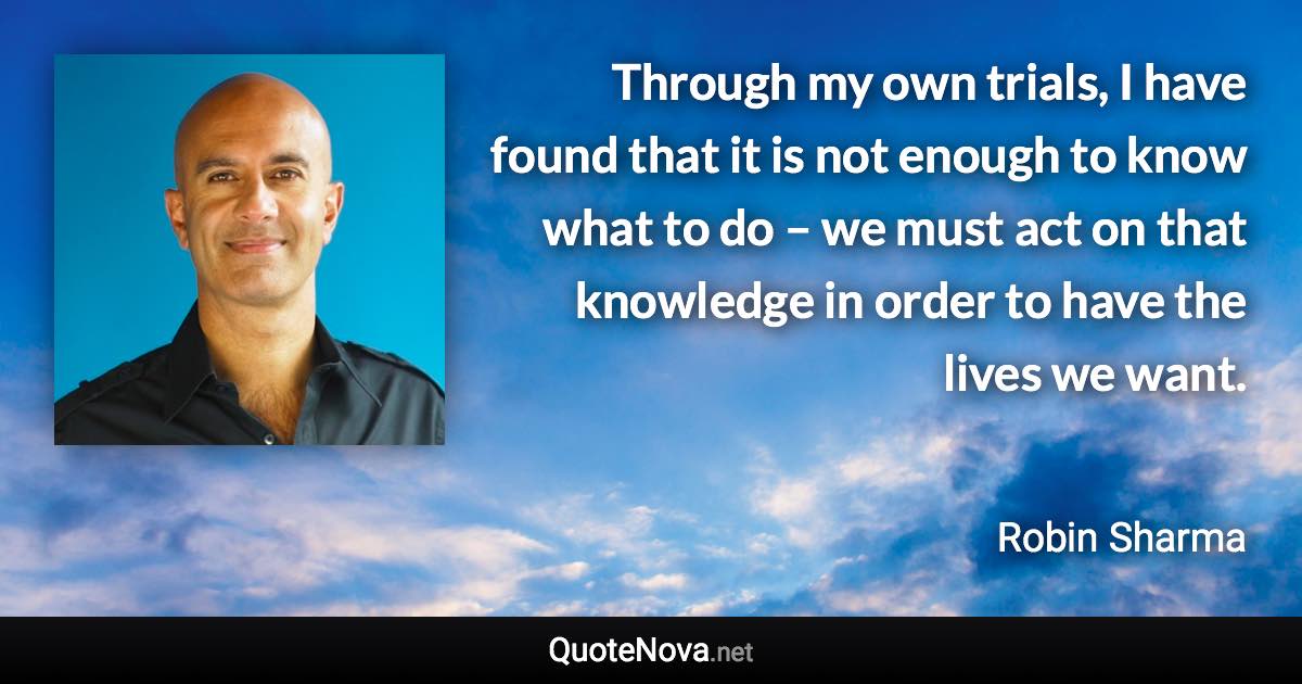 Through my own trials, I have found that it is not enough to know what to do – we must act on that knowledge in order to have the lives we want. - Robin Sharma quote