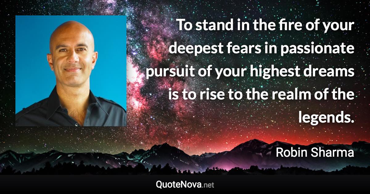 To stand in the fire of your deepest fears in passionate pursuit of your highest dreams is to rise to the realm of the legends. - Robin Sharma quote