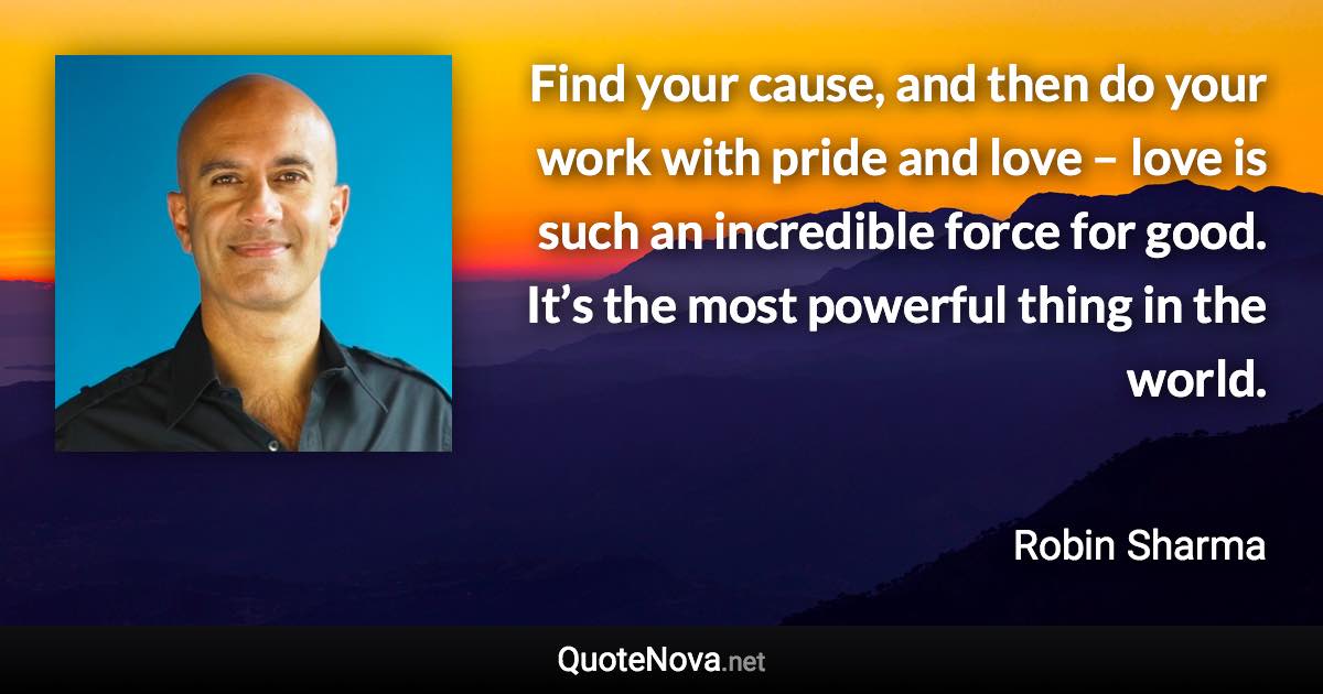 Find your cause, and then do your work with pride and love – love is such an incredible force for good. It’s the most powerful thing in the world. - Robin Sharma quote