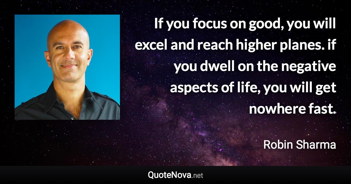 If you focus on good, you will excel and reach higher planes. if you dwell on the negative aspects of life, you will get nowhere fast. - Robin Sharma quote