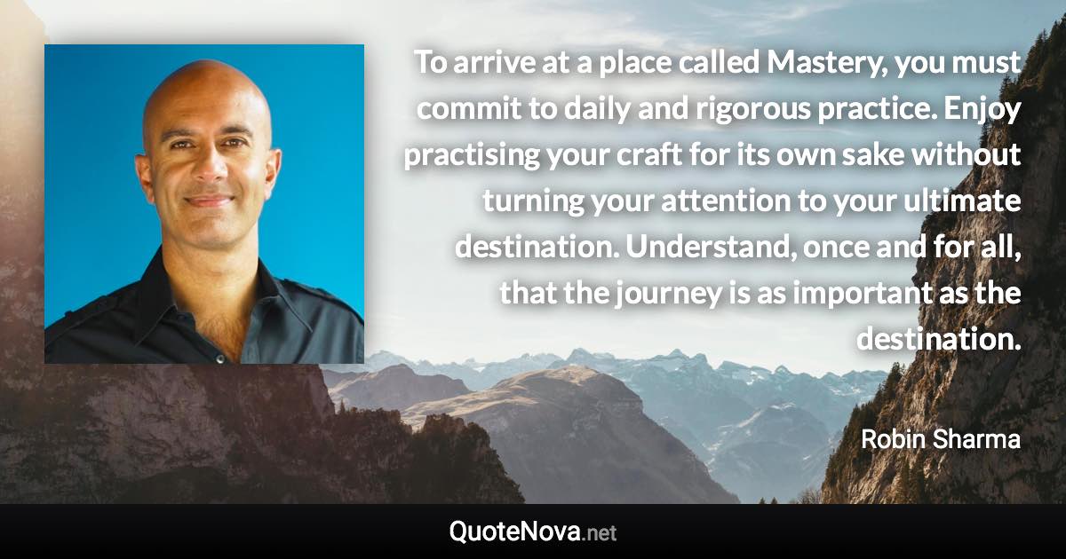To arrive at a place called Mastery, you must commit to daily and rigorous practice. Enjoy practising your craft for its own sake without turning your attention to your ultimate destination. Understand, once and for all, that the journey is as important as the destination. - Robin Sharma quote