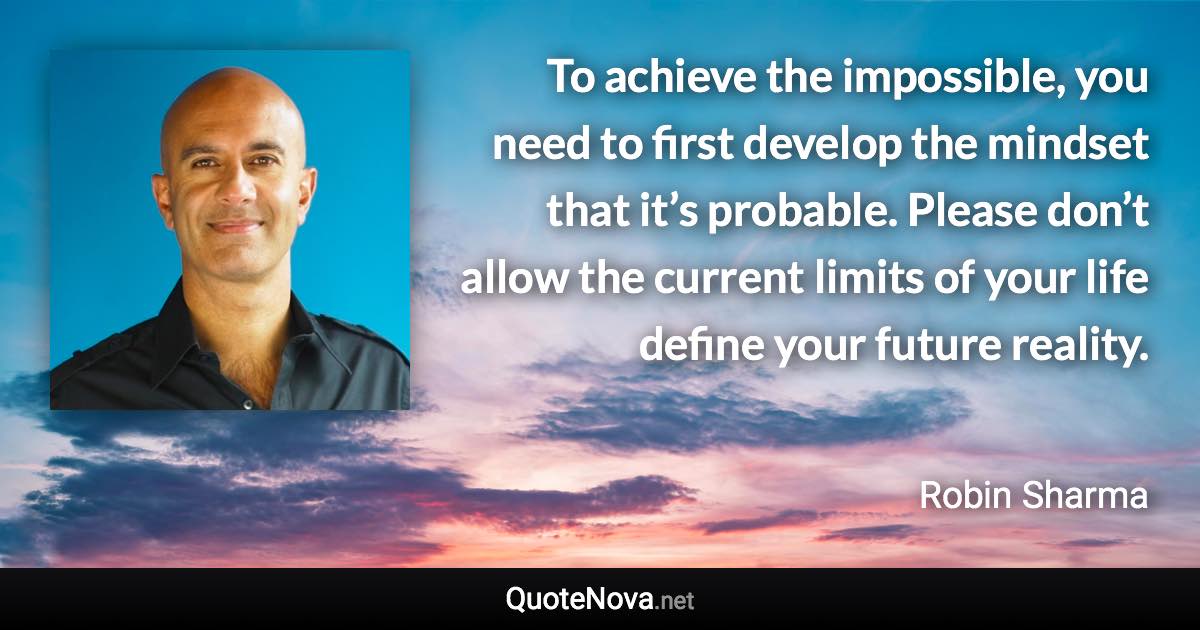 To achieve the impossible, you need to first develop the mindset that it’s probable. Please don’t allow the current limits of your life define your future reality. - Robin Sharma quote
