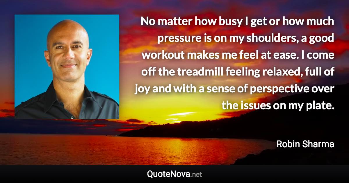 No matter how busy I get or how much pressure is on my shoulders, a good workout makes me feel at ease. I come off the treadmill feeling relaxed, full of joy and with a sense of perspective over the issues on my plate. - Robin Sharma quote
