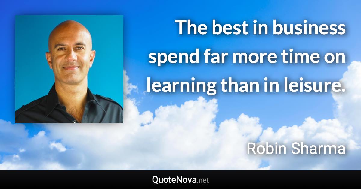 The best in business spend far more time on learning than in leisure. - Robin Sharma quote