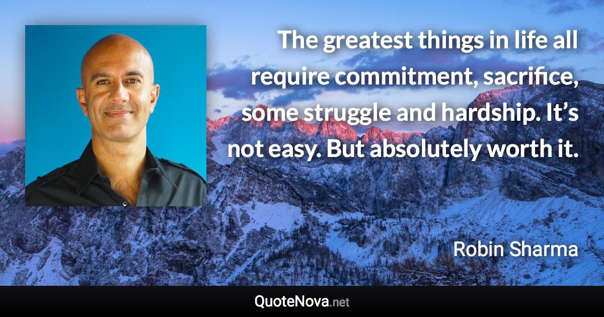 The greatest things in life all require commitment, sacrifice, some struggle and hardship. It’s not easy. But absolutely worth it. - Robin Sharma quote