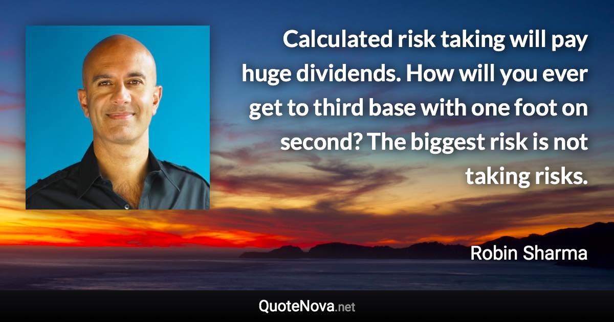 Calculated risk taking will pay huge dividends. How will you ever get to third base with one foot on second? The biggest risk is not taking risks. - Robin Sharma quote