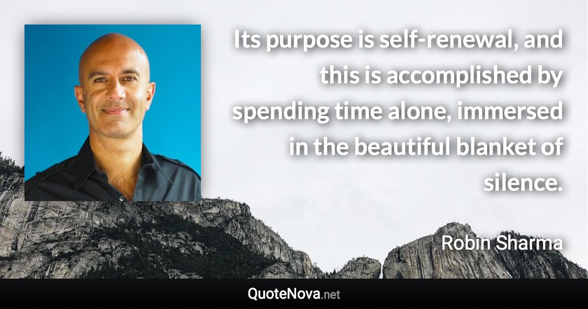 Its purpose is self-renewal, and this is accomplished by spending time alone, immersed in the beautiful blanket of silence. - Robin Sharma quote