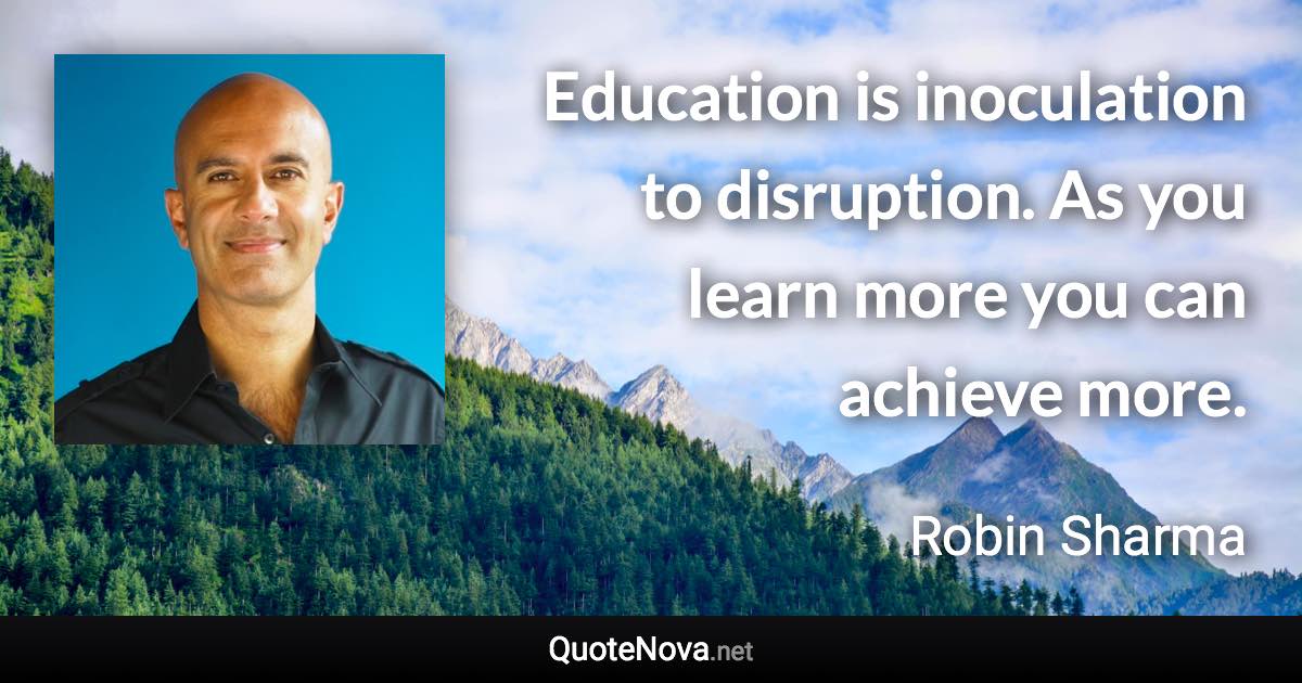 Education is inoculation to disruption. As you learn more you can achieve more. - Robin Sharma quote