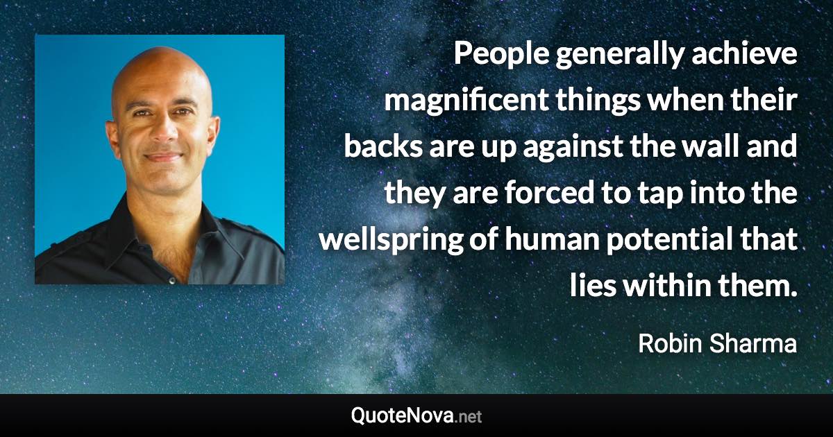 People generally achieve magnificent things when their backs are up against the wall and they are forced to tap into the wellspring of human potential that lies within them. - Robin Sharma quote