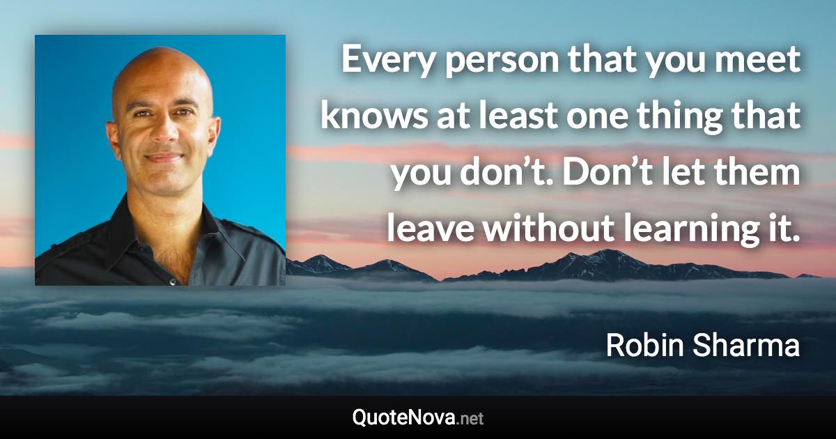 Every person that you meet knows at least one thing that you don’t. Don’t let them leave without learning it. - Robin Sharma quote