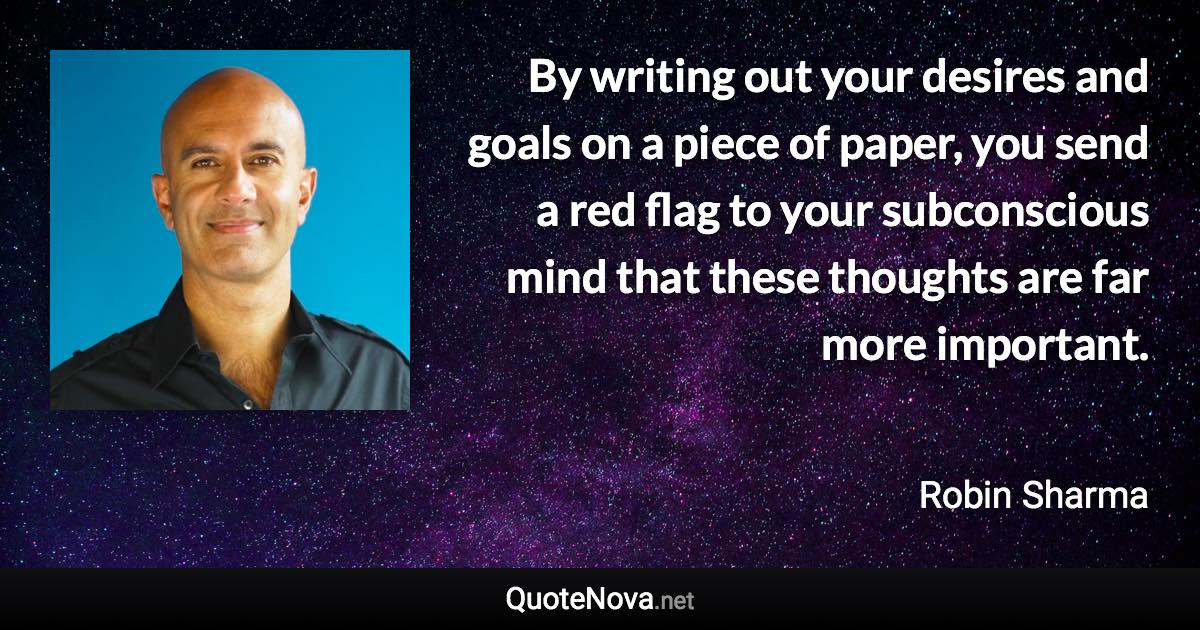 By writing out your desires and goals on a piece of paper, you send a red flag to your subconscious mind that these thoughts are far more important. - Robin Sharma quote