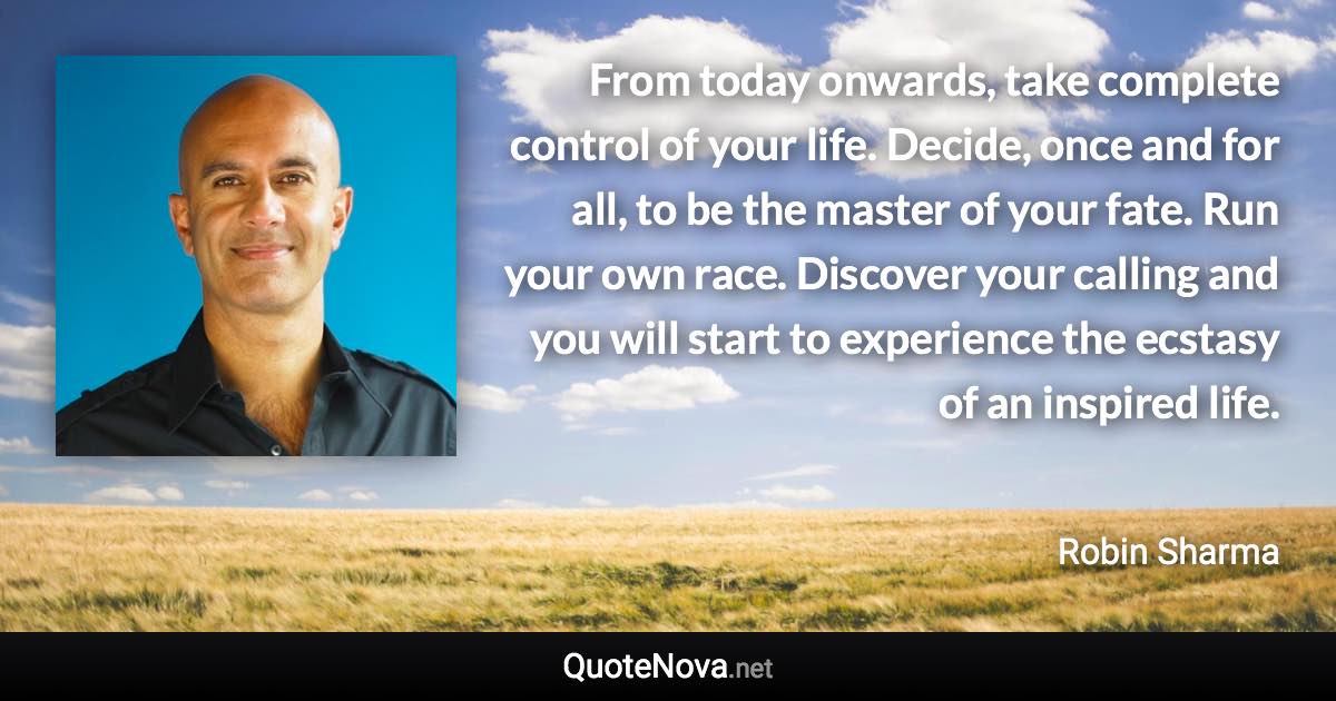 From today onwards, take complete control of your life. Decide, once and for all, to be the master of your fate. Run your own race. Discover your calling and you will start to experience the ecstasy of an inspired life. - Robin Sharma quote