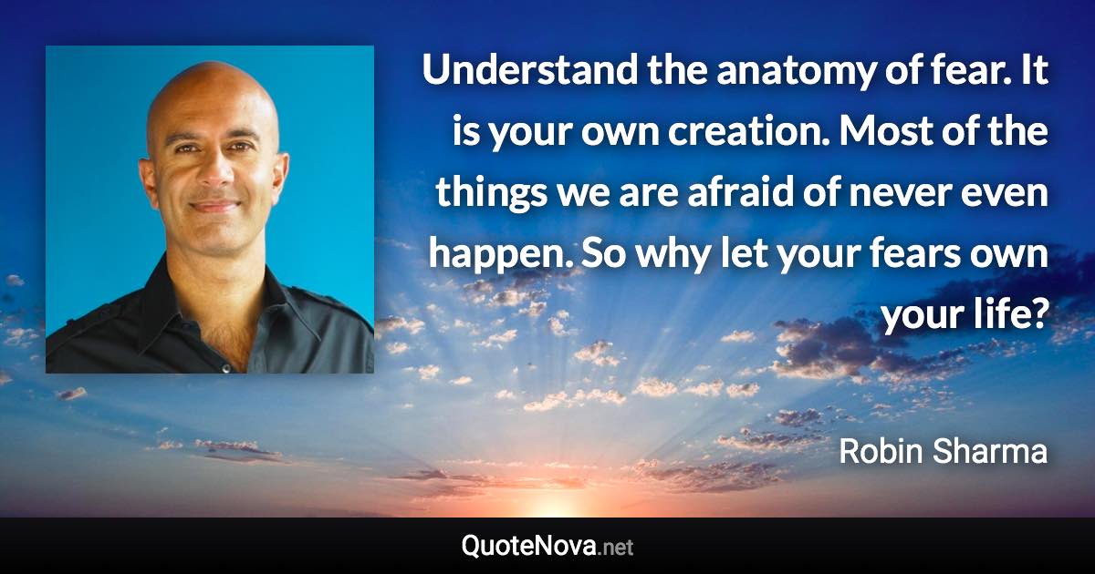 Understand the anatomy of fear. It is your own creation. Most of the things we are afraid of never even happen. So why let your fears own your life? - Robin Sharma quote