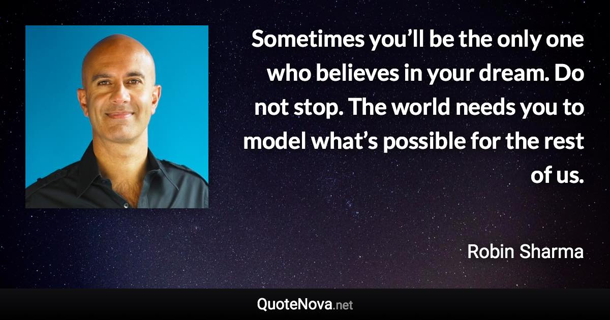 Sometimes you’ll be the only one who believes in your dream. Do not stop. The world needs you to model what’s possible for the rest of us. - Robin Sharma quote