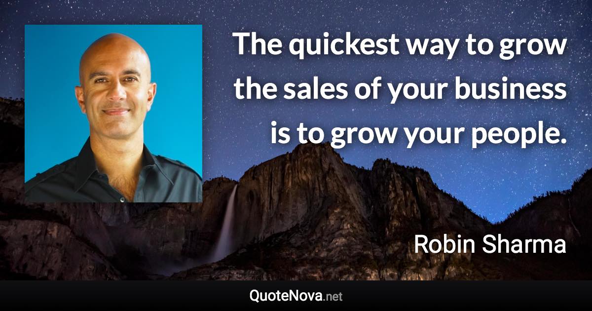 The quickest way to grow the sales of your business is to grow your people. - Robin Sharma quote