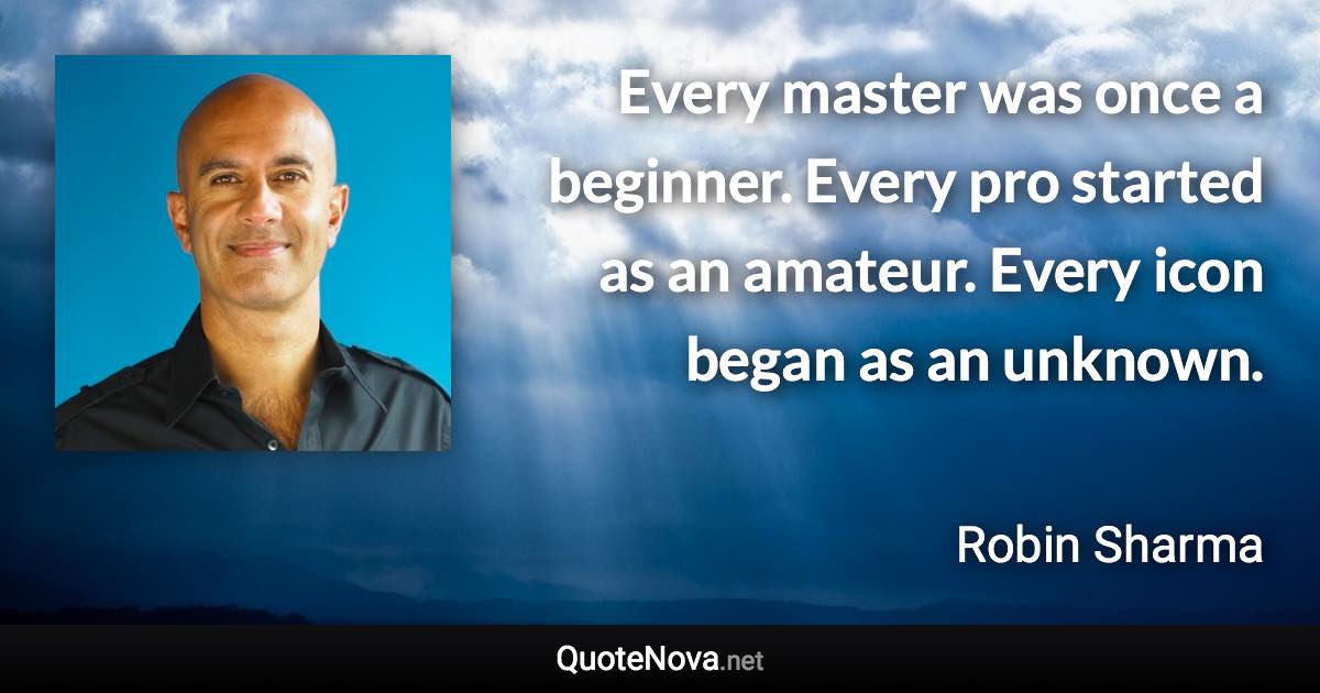 Every master was once a beginner. Every pro started as an amateur. Every icon began as an unknown. - Robin Sharma quote