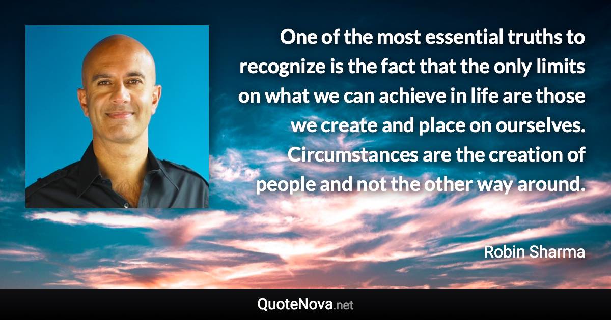 One of the most essential truths to recognize is the fact that the only limits on what we can achieve in life are those we create and place on ourselves. Circumstances are the creation of people and not the other way around. - Robin Sharma quote