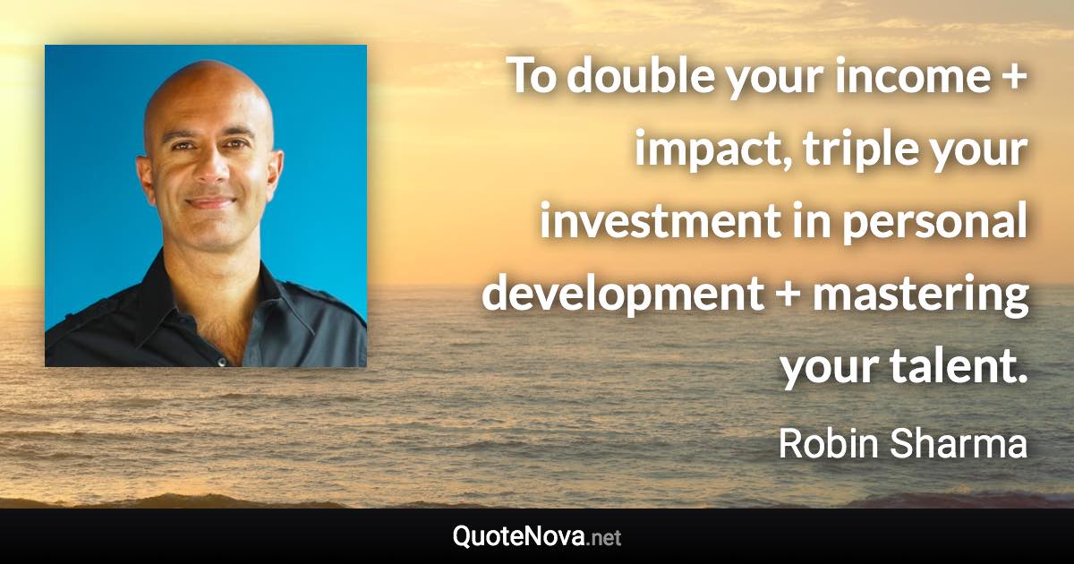 To double your income + impact, triple your investment in personal development + mastering your talent. - Robin Sharma quote