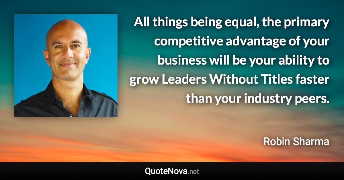 All things being equal, the primary competitive advantage of your business will be your ability to grow Leaders Without Titles faster than your industry peers. - Robin Sharma quote
