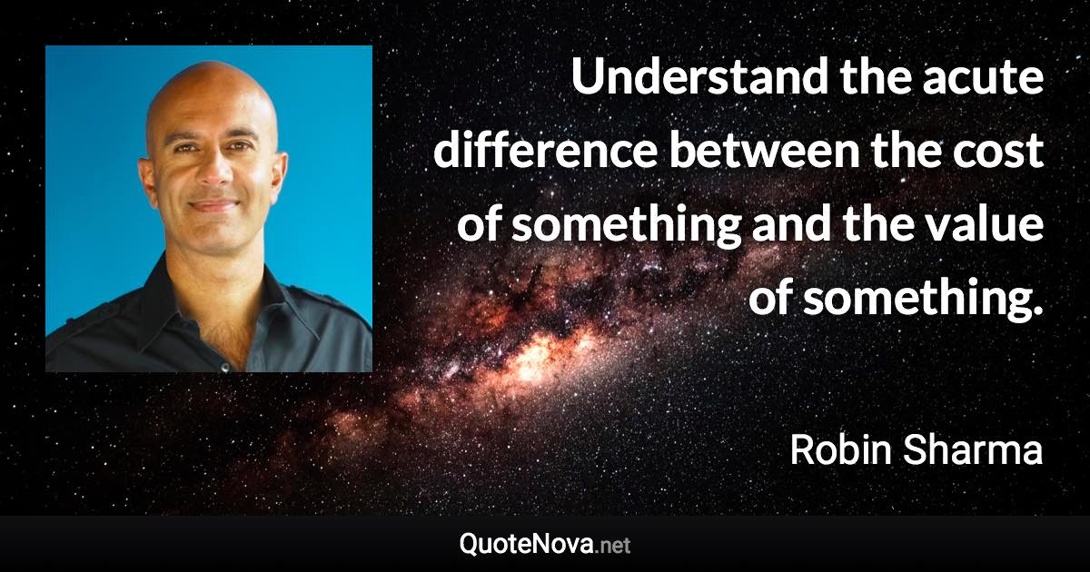 Understand the acute difference between the cost of something and the value of something. - Robin Sharma quote