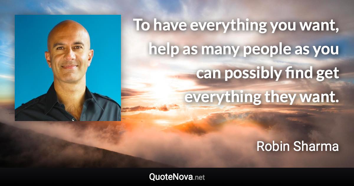 To have everything you want, help as many people as you can possibly find get everything they want. - Robin Sharma quote