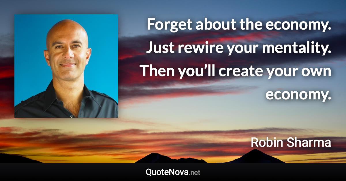 Forget about the economy. Just rewire your mentality. Then you’ll create your own economy. - Robin Sharma quote