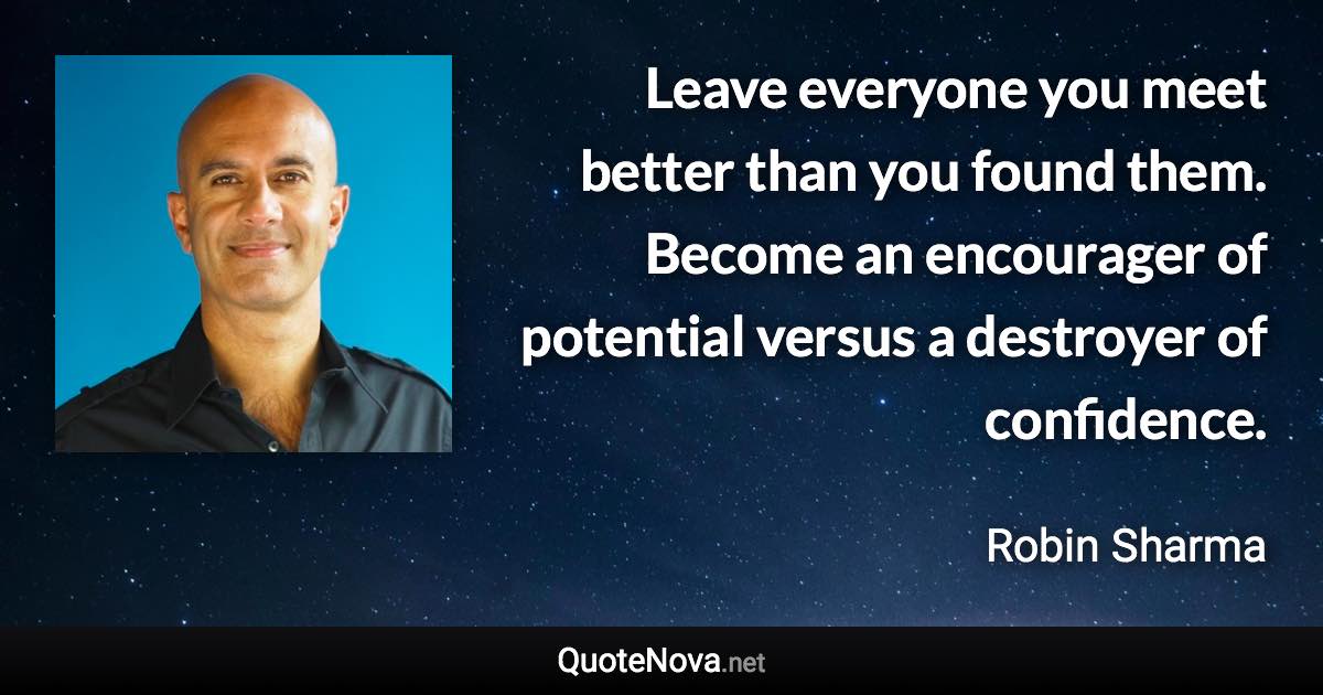 Leave everyone you meet better than you found them. Become an encourager of potential versus a destroyer of confidence. - Robin Sharma quote