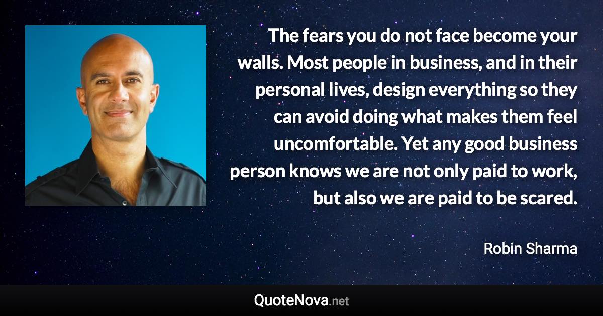 The fears you do not face become your walls. Most people in business, and in their personal lives, design everything so they can avoid doing what makes them feel uncomfortable. Yet any good business person knows we are not only paid to work, but also we are paid to be scared. - Robin Sharma quote