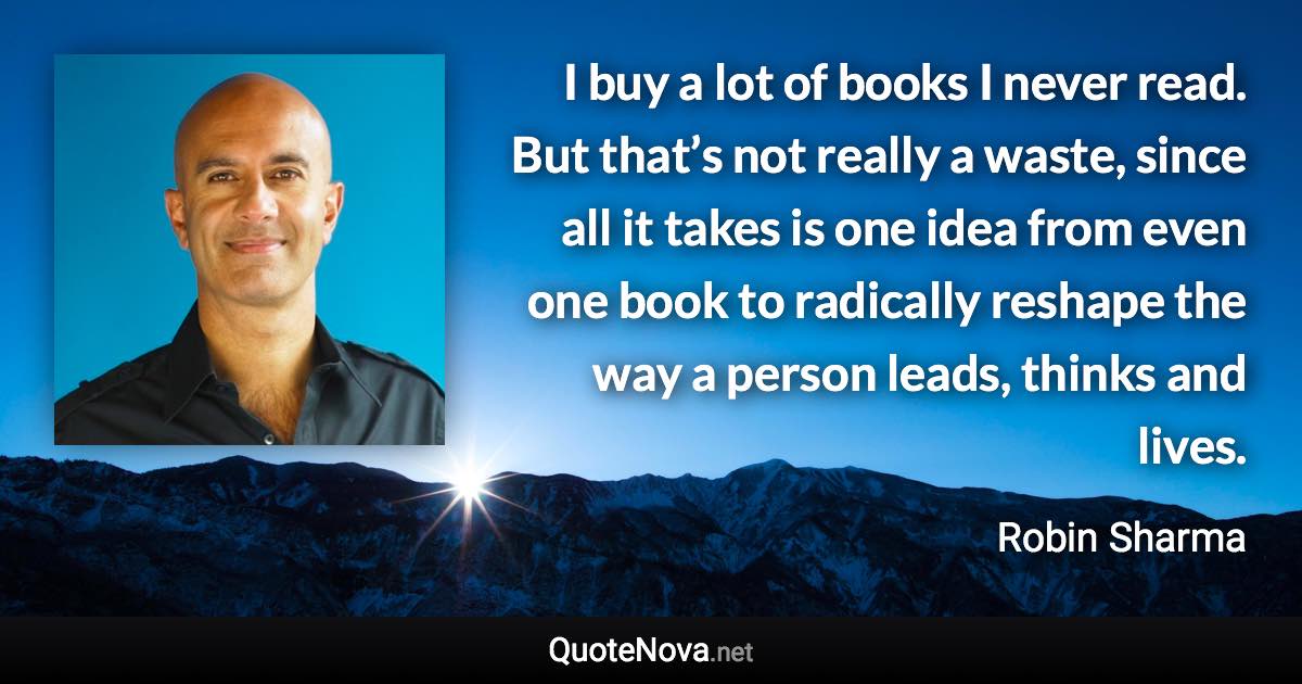 I buy a lot of books I never read. But that’s not really a waste, since all it takes is one idea from even one book to radically reshape the way a person leads, thinks and lives. - Robin Sharma quote