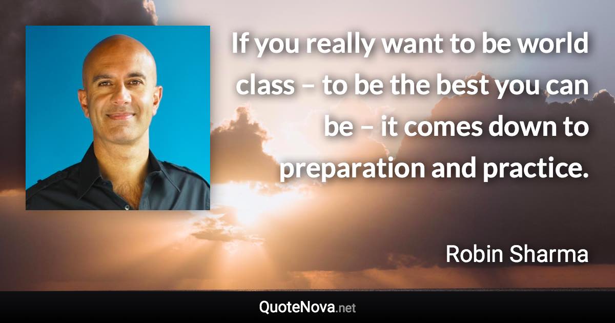 If you really want to be world class – to be the best you can be – it comes down to preparation and practice. - Robin Sharma quote